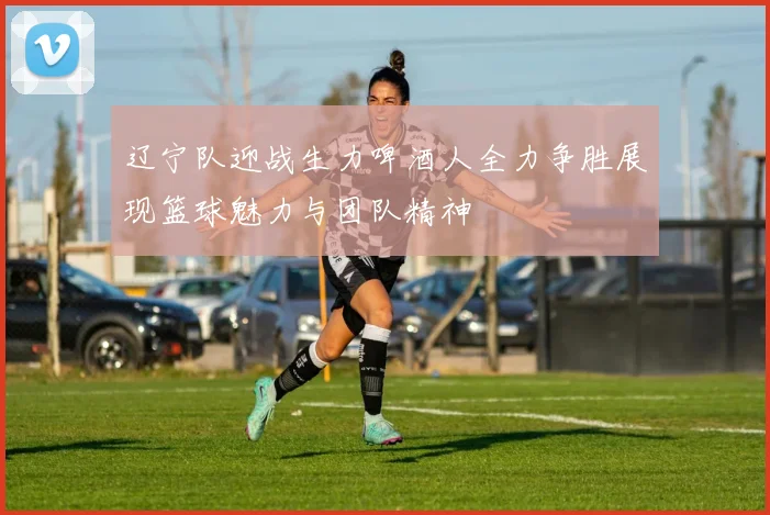 辽宁队迎战生力啤酒人全力争胜展现篮球魅力与团队精神