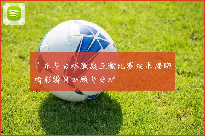 广东与吉林激战正酣比赛结果揭晓精彩瞬间回顾与分析